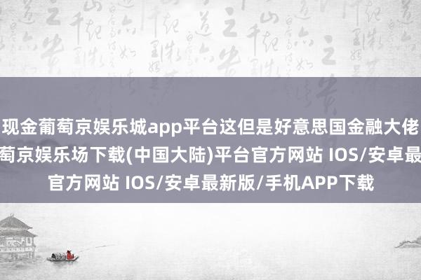 现金葡萄京娱乐城app平台这但是好意思国金融大佬们布的一个大局-葡萄京娱乐场下载(中国大陆)平台官方网站 IOS/安卓最新版/手机APP下载