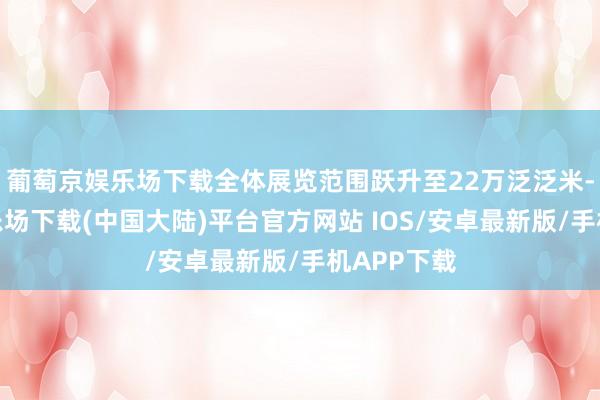 葡萄京娱乐场下载全体展览范围跃升至22万泛泛米-葡萄京娱乐场下载(中国大陆)平台官方网站 IOS/安卓最新版/手机APP下载