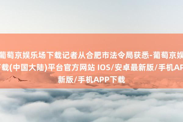 葡萄京娱乐场下载记者从合肥市法令局获悉-葡萄京娱乐场下载(中国大陆)平台官方网站 IOS/安卓最新版/手机APP下载