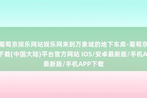 葡萄京娱乐网站娱乐网来到万象城的地下车库-葡萄京娱乐场下载(中国大陆)平台官方网站 IOS/安卓最新版/手机APP下载