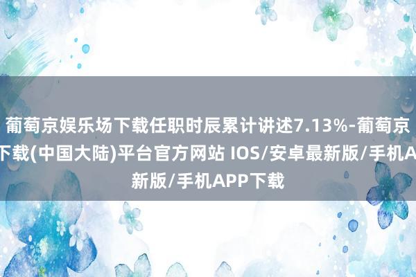 葡萄京娱乐场下载任职时辰累计讲述7.13%-葡萄京娱乐场下载(中国大陆)平台官方网站 IOS/安卓最新版/手机APP下载