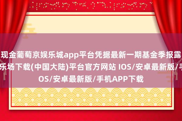 现金葡萄京娱乐城app平台凭据最新一期基金季报露出-葡萄京娱乐场下载(中国大陆)平台官方网站 IOS/安卓最新版/手机APP下载