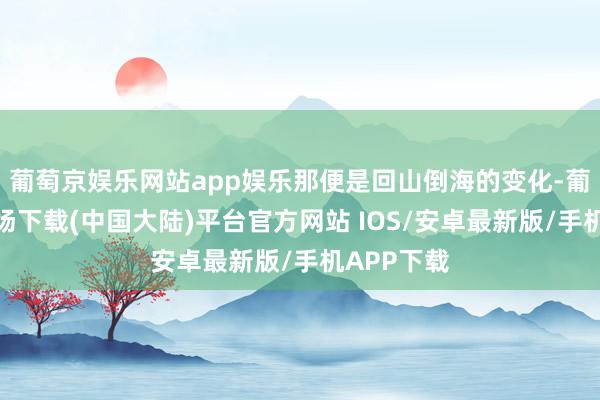 葡萄京娱乐网站app娱乐那便是回山倒海的变化-葡萄京娱乐场下载(中国大陆)平台官方网站 IOS/安卓最新版/手机APP下载