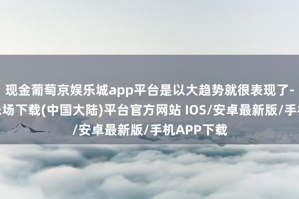 现金葡萄京娱乐城app平台是以大趋势就很表现了-葡萄京娱乐场下载(中国大陆)平台官方网站 IOS/安卓最新版/手机APP下载