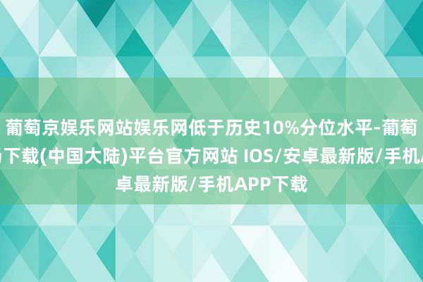 葡萄京娱乐网站娱乐网低于历史10%分位水平-葡萄京娱乐场下载(中国大陆)平台官方网站 IOS/安卓最新版/手机APP下载