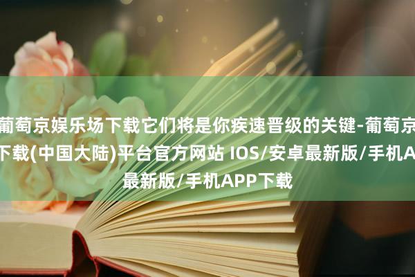 葡萄京娱乐场下载它们将是你疾速晋级的关键-葡萄京娱乐场下载(中国大陆)平台官方网站 IOS/安卓最新版/手机APP下载