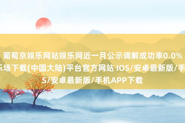 葡萄京娱乐网站娱乐网近一月公示调解成功率0.0%-葡萄京娱乐场下载(中国大陆)平台官方网站 IOS/安卓最新版/手机APP下载