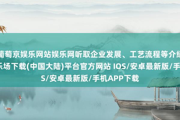 葡萄京娱乐网站娱乐网听取企业发展、工艺流程等介绍-葡萄京娱乐场下载(中国大陆)平台官方网站 IOS/安卓最新版/手机APP下载