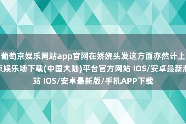 葡萄京娱乐网站app官网在娇娆头发这方面亦然计上心来的嘞-葡萄京娱乐场下载(中国大陆)平台官方网站 IOS/安卓最新版/手机APP下载