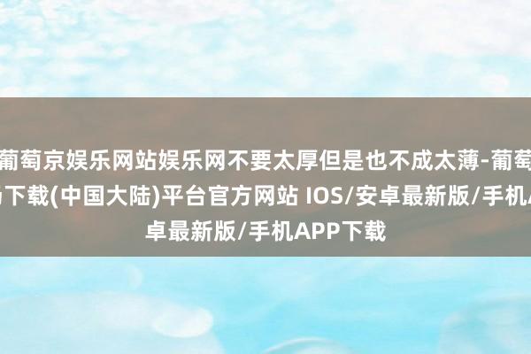 葡萄京娱乐网站娱乐网不要太厚但是也不成太薄-葡萄京娱乐场下载(中国大陆)平台官方网站 IOS/安卓最新版/手机APP下载