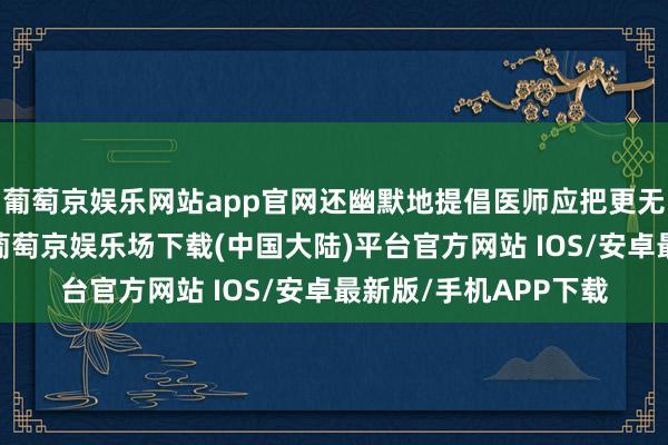 葡萄京娱乐网站app官网还幽默地提倡医师应把更无语的视频公之世人-葡萄京娱乐场下载(中国大陆)平台官方网站 IOS/安卓最新版/手机APP下载