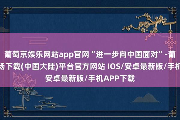 葡萄京娱乐网站app官网“进一步向中国面对”-葡萄京娱乐场下载(中国大陆)平台官方网站 IOS/安卓最新版/手机APP下载