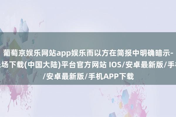 葡萄京娱乐网站app娱乐而以方在简报中明确暗示-葡萄京娱乐场下载(中国大陆)平台官方网站 IOS/安卓最新版/手机APP下载