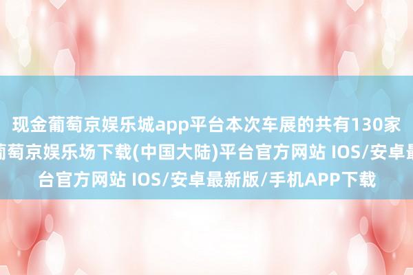 现金葡萄京娱乐城app平台本次车展的共有130家中外车企聚首亮相-葡萄京娱乐场下载(中国大陆)平台官方网站 IOS/安卓最新版/手机APP下载