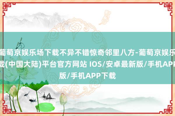 葡萄京娱乐场下载不异不错惊奇邻里八方-葡萄京娱乐场下载(中国大陆)平台官方网站 IOS/安卓最新版/手机APP下载