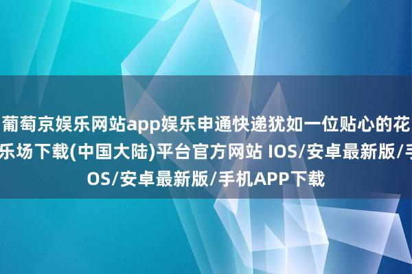 葡萄京娱乐网站app娱乐申通快递犹如一位贴心的花匠-葡萄京娱乐场下载(中国大陆)平台官方网站 IOS/安卓最新版/手机APP下载