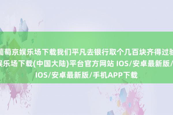 葡萄京娱乐场下载我们平凡去银行取个几百块齐得过验钞机-葡萄京娱乐场下载(中国大陆)平台官方网站 IOS/安卓最新版/手机APP下载