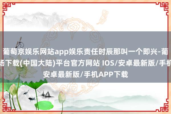 葡萄京娱乐网站app娱乐责任时辰那叫一个即兴-葡萄京娱乐场下载(中国大陆)平台官方网站 IOS/安卓最新版/手机APP下载