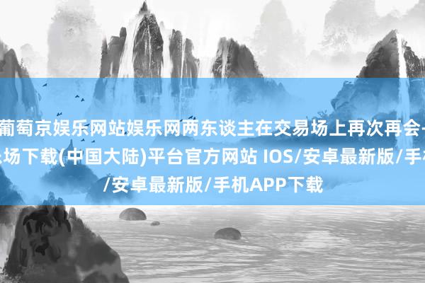 葡萄京娱乐网站娱乐网两东谈主在交易场上再次再会-葡萄京娱乐场下载(中国大陆)平台官方网站 IOS/安卓最新版/手机APP下载