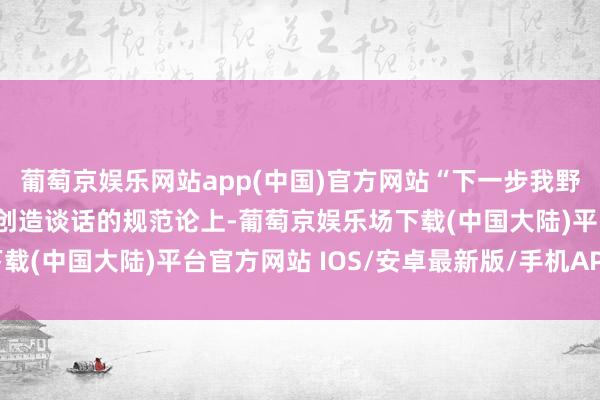 葡萄京娱乐网站app(中国)官方网站“下一步我野心把商议重点放在科学创造谈话的规范论上-葡萄京娱乐场下载(中国大陆)平台官方网站 IOS/安卓最新版/手机APP下载