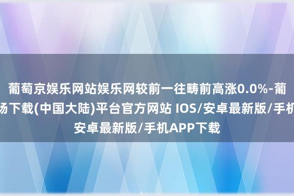 葡萄京娱乐网站娱乐网较前一往畴前高涨0.0%-葡萄京娱乐场下载(中国大陆)平台官方网站 IOS/安卓最新版/手机APP下载