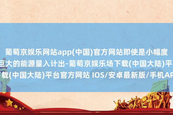 葡萄京娱乐网站app(中国)官方网站即使是小幅度的着力升迁也能挪动为巨大的能源量入计出-葡萄京娱乐场下载(中国大陆)平台官方网站 IOS/安卓最新版/手机APP下载