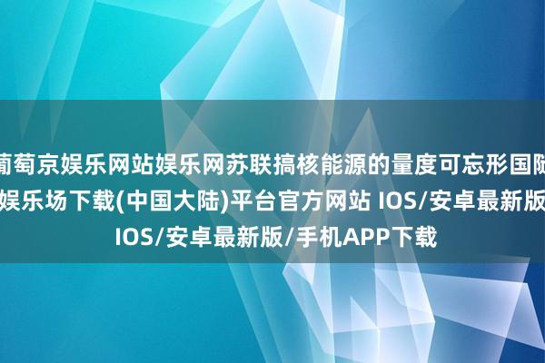 葡萄京娱乐网站娱乐网苏联搞核能源的量度可忘形国随手多了-葡萄京娱乐场下载(中国大陆)平台官方网站 IOS/安卓最新版/手机APP下载