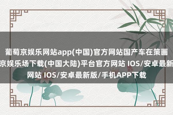 葡萄京娱乐网站app(中国)官方网站国产车在策画上束缚立异-葡萄京娱乐场下载(中国大陆)平台官方网站 IOS/安卓最新版/手机APP下载