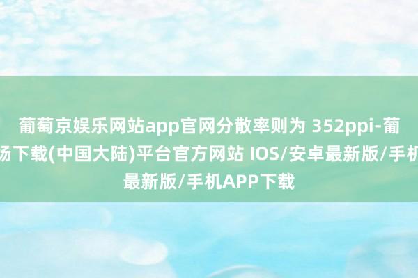 葡萄京娱乐网站app官网分散率则为 352ppi-葡萄京娱乐场下载(中国大陆)平台官方网站 IOS/安卓最新版/手机APP下载