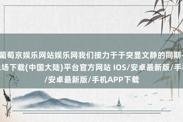 葡萄京娱乐网站娱乐网我们接力于于突显文静的同期-葡萄京娱乐场下载(中国大陆)平台官方网站 IOS/安卓最新版/手机APP下载