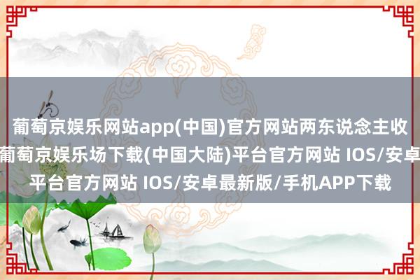 葡萄京娱乐网站app(中国)官方网站两东说念主收获在学校一直很领略-葡萄京娱乐场下载(中国大陆)平台官方网站 IOS/安卓最新版/手机APP下载