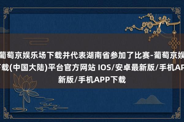 葡萄京娱乐场下载并代表湖南省参加了比赛-葡萄京娱乐场下载(中国大陆)平台官方网站 IOS/安卓最新版/手机APP下载