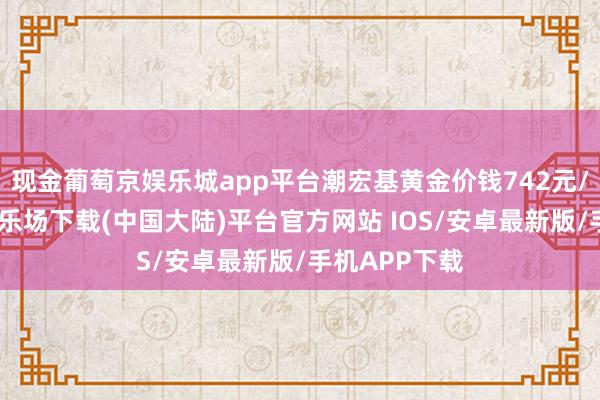 现金葡萄京娱乐城app平台潮宏基黄金价钱742元/克-葡萄京娱乐场下载(中国大陆)平台官方网站 IOS/安卓最新版/手机APP下载