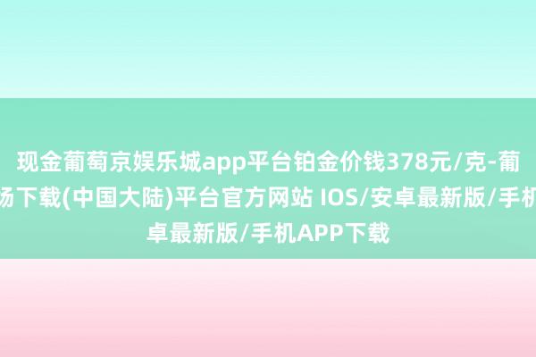 现金葡萄京娱乐城app平台铂金价钱378元/克-葡萄京娱乐场下载(中国大陆)平台官方网站 IOS/安卓最新版/手机APP下载