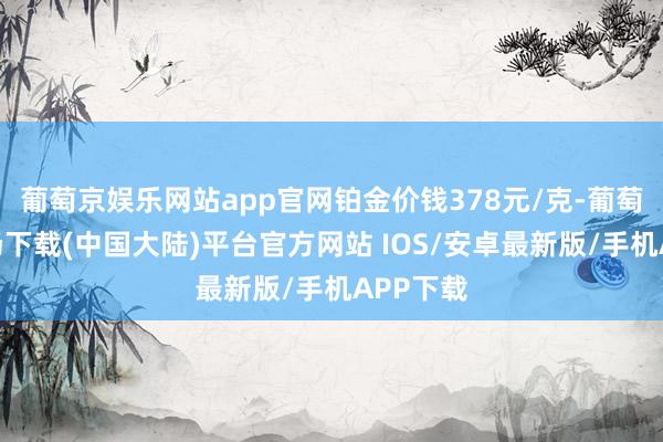 葡萄京娱乐网站app官网铂金价钱378元/克-葡萄京娱乐场下载(中国大陆)平台官方网站 IOS/安卓最新版/手机APP下载