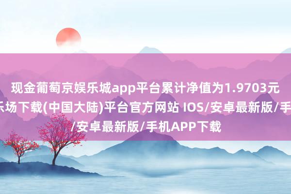 现金葡萄京娱乐城app平台累计净值为1.9703元-葡萄京娱乐场下载(中国大陆)平台官方网站 IOS/安卓最新版/手机APP下载