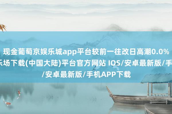 现金葡萄京娱乐城app平台较前一往改日高潮0.0%-葡萄京娱乐场下载(中国大陆)平台官方网站 IOS/安卓最新版/手机APP下载