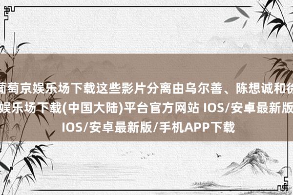 葡萄京娱乐场下载这些影片分离由乌尔善、陈想诚和徐峥执导-葡萄京娱乐场下载(中国大陆)平台官方网站 IOS/安卓最新版/手机APP下载