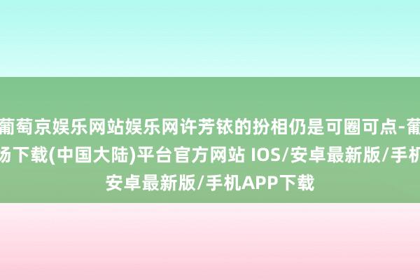 葡萄京娱乐网站娱乐网许芳铱的扮相仍是可圈可点-葡萄京娱乐场下载(中国大陆)平台官方网站 IOS/安卓最新版/手机APP下载