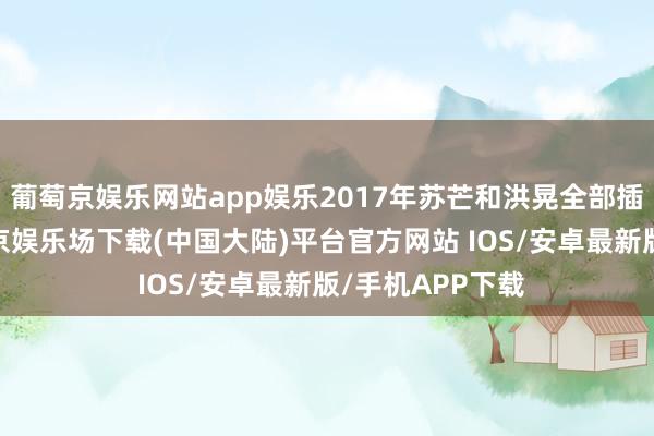 葡萄京娱乐网站app娱乐2017年苏芒和洪晃全部插足某行为-葡萄京娱乐场下载(中国大陆)平台官方网站 IOS/安卓最新版/手机APP下载