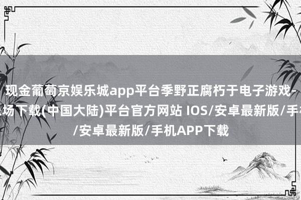 现金葡萄京娱乐城app平台季野正腐朽于电子游戏-葡萄京娱乐场下载(中国大陆)平台官方网站 IOS/安卓最新版/手机APP下载