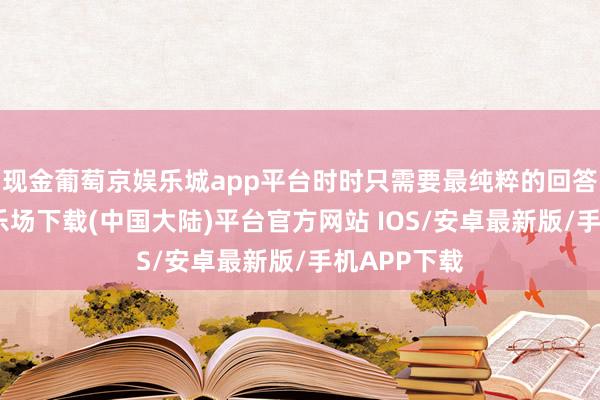 现金葡萄京娱乐城app平台时时只需要最纯粹的回答-葡萄京娱乐场下载(中国大陆)平台官方网站 IOS/安卓最新版/手机APP下载