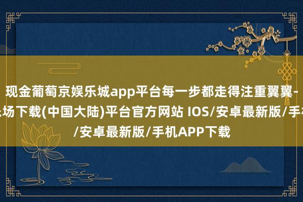 现金葡萄京娱乐城app平台每一步都走得注重翼翼-葡萄京娱乐场下载(中国大陆)平台官方网站 IOS/安卓最新版/手机APP下载