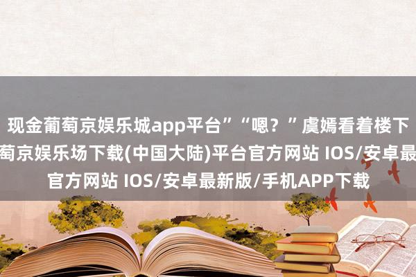 现金葡萄京娱乐城app平台”“嗯？”虞嫣看着楼下秦泽远去的背影-葡萄京娱乐场下载(中国大陆)平台官方网站 IOS/安卓最新版/手机APP下载