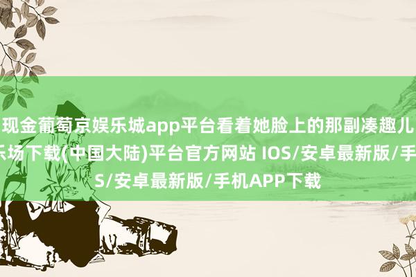 现金葡萄京娱乐城app平台看着她脸上的那副凑趣儿-葡萄京娱乐场下载(中国大陆)平台官方网站 IOS/安卓最新版/手机APP下载