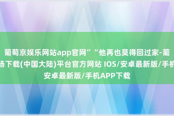 葡萄京娱乐网站app官网”“他再也莫得回过家-葡萄京娱乐场下载(中国大陆)平台官方网站 IOS/安卓最新版/手机APP下载