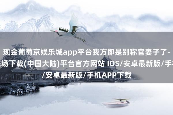 现金葡萄京娱乐城app平台我方即是别称官妻子了-葡萄京娱乐场下载(中国大陆)平台官方网站 IOS/安卓最新版/手机APP下载