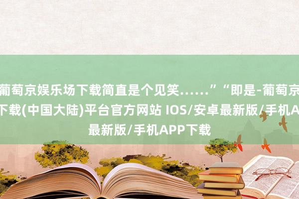 葡萄京娱乐场下载简直是个见笑……”“即是-葡萄京娱乐场下载(中国大陆)平台官方网站 IOS/安卓最新版/手机APP下载