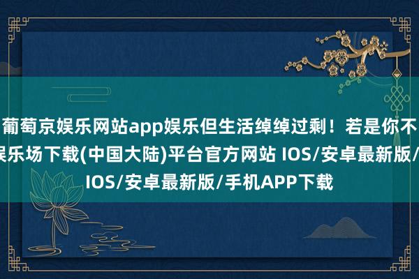 葡萄京娱乐网站app娱乐但生活绰绰过剩！若是你不嫌弃-葡萄京娱乐场下载(中国大陆)平台官方网站 IOS/安卓最新版/手机APP下载