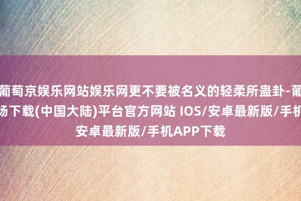 葡萄京娱乐网站娱乐网更不要被名义的轻柔所蛊卦-葡萄京娱乐场下载(中国大陆)平台官方网站 IOS/安卓最新版/手机APP下载